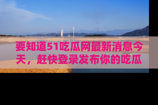 要知道51吃瓜网最新消息今天，赶快登录发布你的吃瓜体验吧！