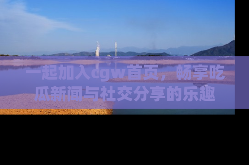 一起加入cgw首页，畅享吃瓜新闻与社交分享的乐趣
