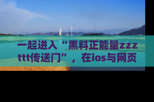 一起进入“黑料正能量zzzttt传送门”，在ios与网页中享受热辣资讯的快乐吧！