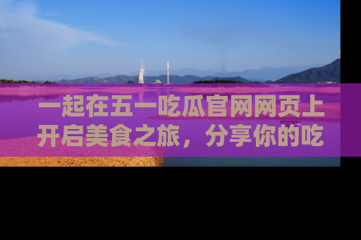 一起在五一吃瓜官网网页上开启美食之旅，分享你的吃瓜故事与精彩瞬间！