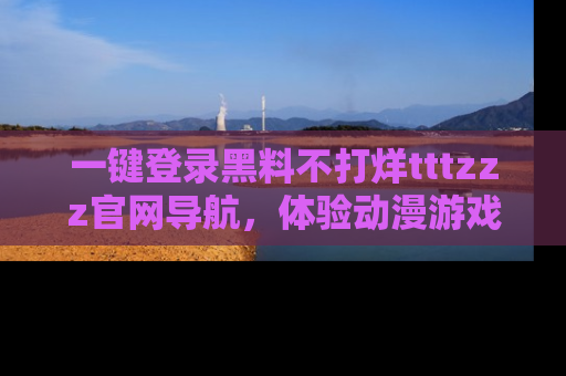 一键登录黑料不打烊tttzzz官网导航，体验动漫游戏风格黑料盛宴