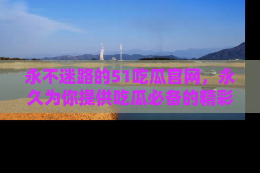 永不迷路的51吃瓜官网，永久为你提供吃瓜必备的精彩资讯