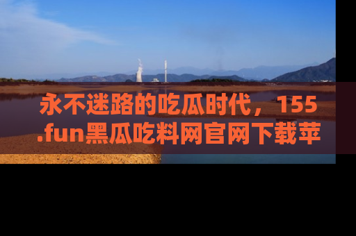 永不迷路的吃瓜时代，155.fun黑瓜吃料网官网下载苹果版陪你同行！