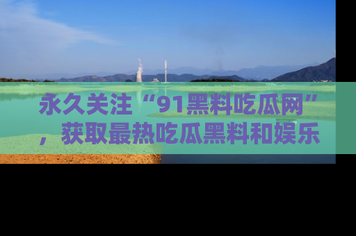 永久关注“91黑料吃瓜网”，获取最热吃瓜黑料和娱乐资讯