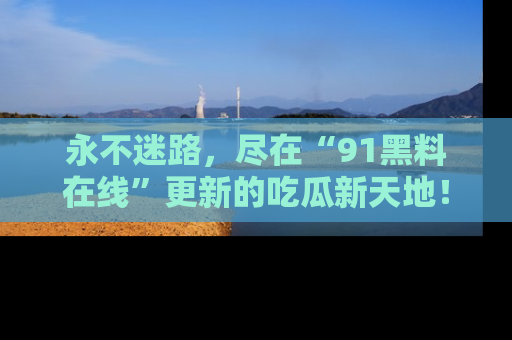 永不迷路，尽在“91黑料在线”更新的吃瓜新天地！