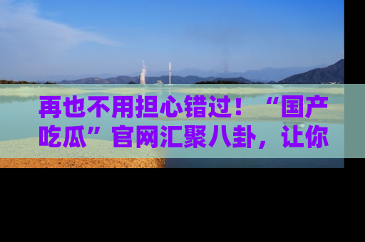 再也不用担心错过!“国产吃瓜”官网汇聚八卦,让你随时随地吃瓜。