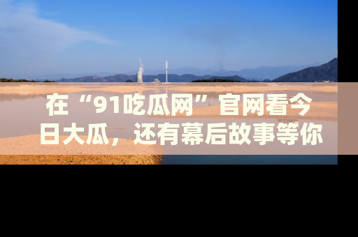 在“91吃瓜网”官网看今日大瓜,还有幕后故事等你来挖掘!