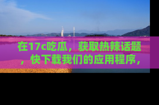 在17c吃瓜,获取热辣话题,快下载我们的应用程序,地址轻松找到!