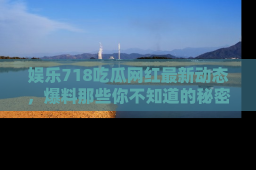 娱乐718吃瓜网红最新动态,爆料那些你不知道的秘密!