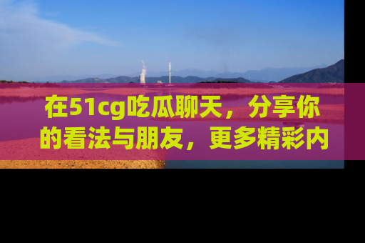 在51cg吃瓜聊天,分享你的看法与朋友,更多精彩内容请浏览网址www.51cg.com!