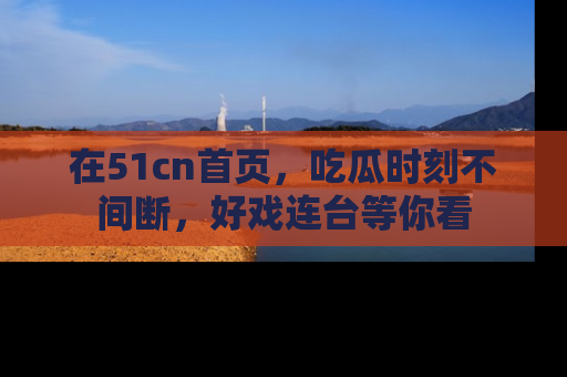 在51cn首页,吃瓜时刻不间断,好戏连台等你看