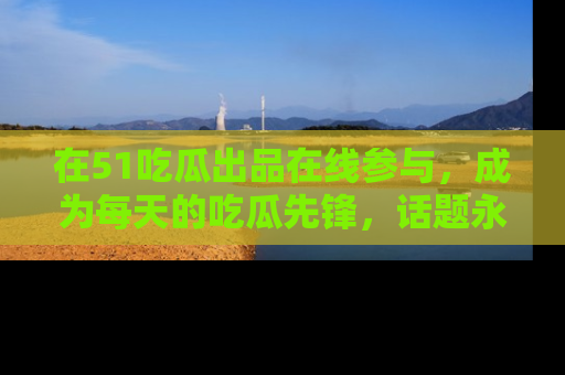 在51吃瓜出品在线参与,成为每天的吃瓜先锋,话题永不落幕!