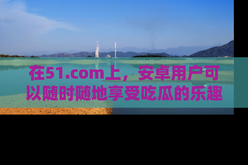 在51.com上,安卓用户可以随时随地享受吃瓜的乐趣!
