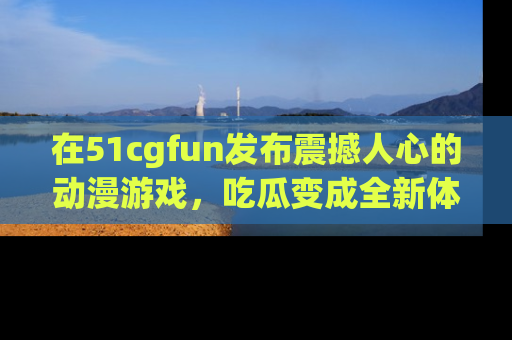 在51cgfun发布震撼人心的动漫游戏,吃瓜变成全新体验