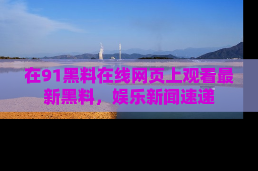 在91黑料在线网页上观看最新黑料,娱乐新闻速递