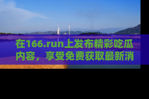 在166.run上发布精彩吃瓜内容,享受免费获取最新消息的乐趣!