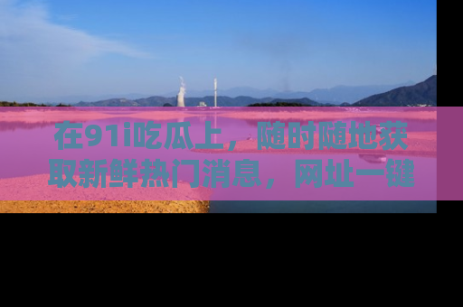 在91i吃瓜上,随时随地获取新鲜热门消息,网址一键直达!