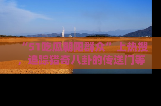 “51吃瓜朝阳群众”上热搜，追踪猎奇八卦的传送门等你点击！