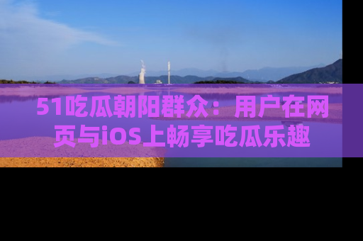 51吃瓜朝阳群众:用户在网页与iOS上畅享吃瓜乐趣
