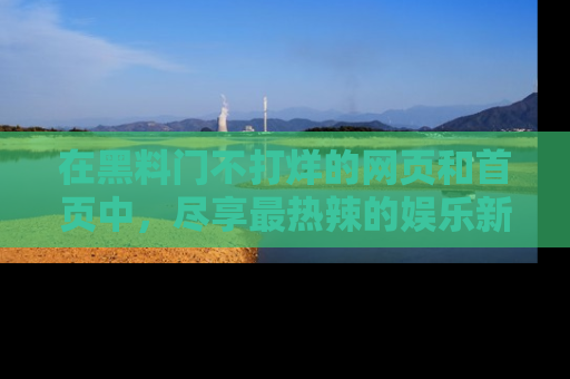 在黑料门不打烊的网页和首页中，尽享最热辣的娱乐新闻与八卦，快来围观！