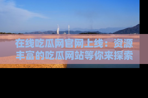 在线吃瓜网官网上线：资源丰富的吃瓜网站等你来探索