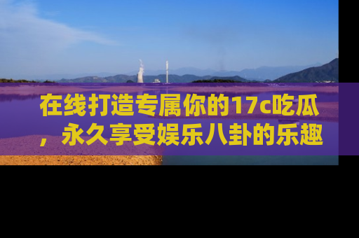 在线打造专属你的17c吃瓜,永久享受娱乐八卦的乐趣