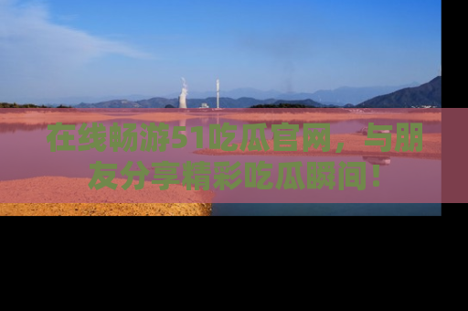 在线畅游51吃瓜官网，与朋友分享精彩吃瓜瞬间！