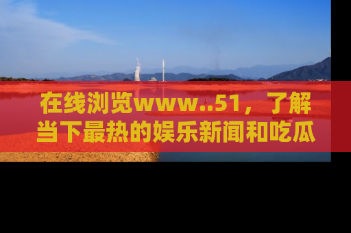 在线浏览www..51,了解当下最热的娱乐新闻和吃瓜话题