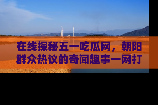 在线探秘五一吃瓜网,朝阳群众热议的奇闻趣事一网打尽