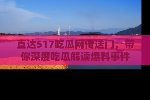 直达517吃瓜网传送门，带你深度吃瓜解读爆料事件
