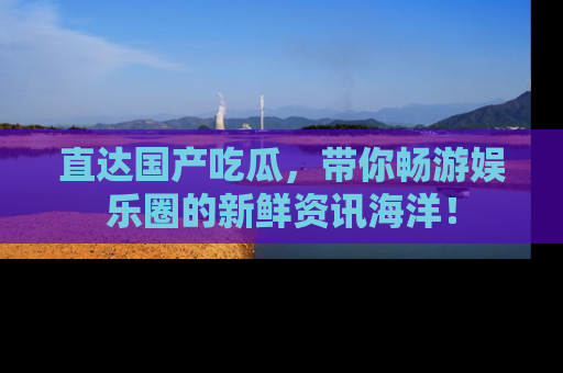 直达国产吃瓜，带你畅游娱乐圈的新鲜资讯海洋！
