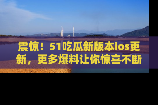 震惊！51吃瓜新版本ios更新，更多爆料让你惊喜不断，赶快来看吧！