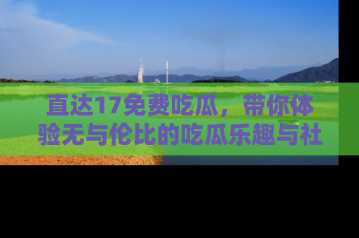 直达17免费吃瓜，带你体验无与伦比的吃瓜乐趣与社区互动