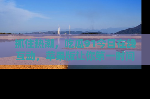 抓住热潮,吃瓜91今日在线互动,苹果版让你第一时间掌握信息!