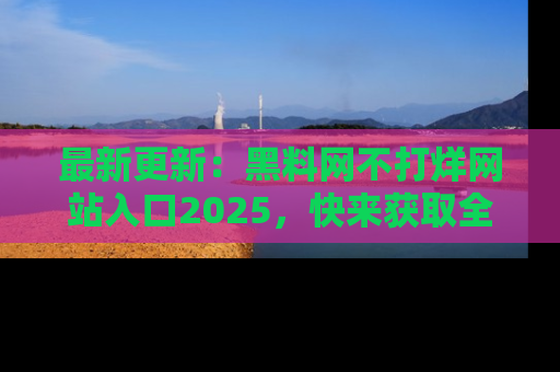 最新更新:黑料网不打烊网站入口2025,快来获取全新链接和网址!