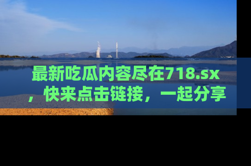 最新吃瓜内容尽在718.sx,快来点击链接,一起分享那些精彩瞬间!