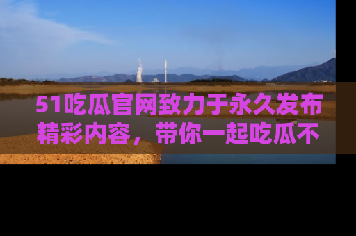 51吃瓜官网致力于永久发布精彩内容,带你一起吃瓜不停歇!