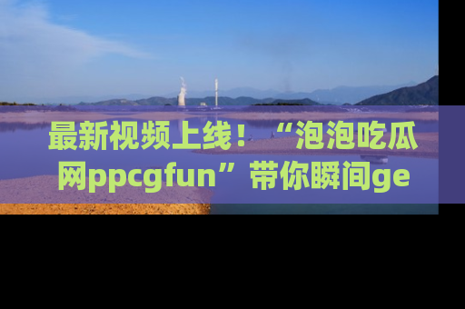 最新视频上线!“泡泡吃瓜网ppcgfun”带你瞬间get吃瓜圈的秘密