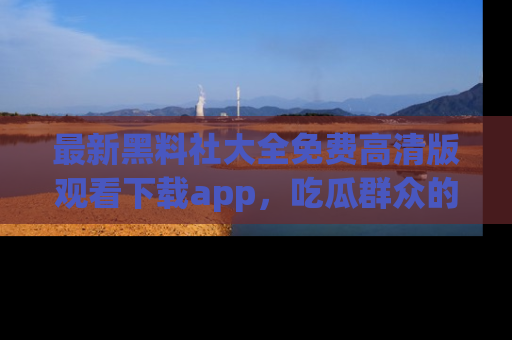 最新黑料社大全免费高清版观看下载app,吃瓜群众的必备神器