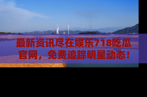 最新资讯尽在娱乐718吃瓜官网,免费追踪明星动态!