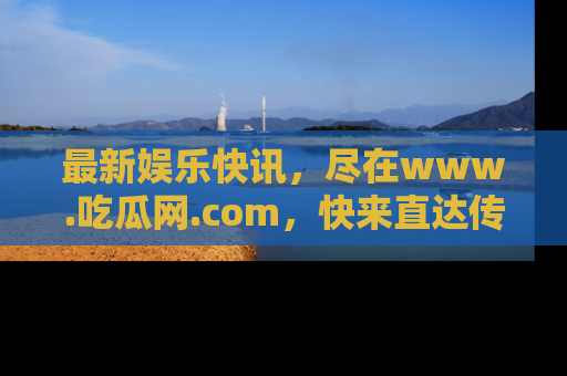 最新娱乐快讯,尽在www.吃瓜网.com,快来直达传送门收获惊喜吧!
