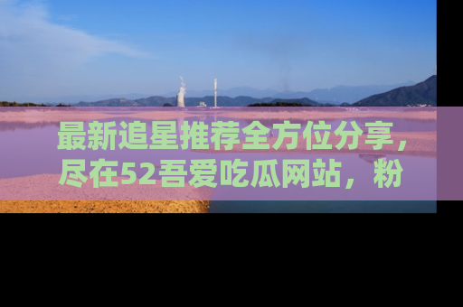 最新追星推荐全方位分享,尽在52吾爱吃瓜网站,粉丝必看